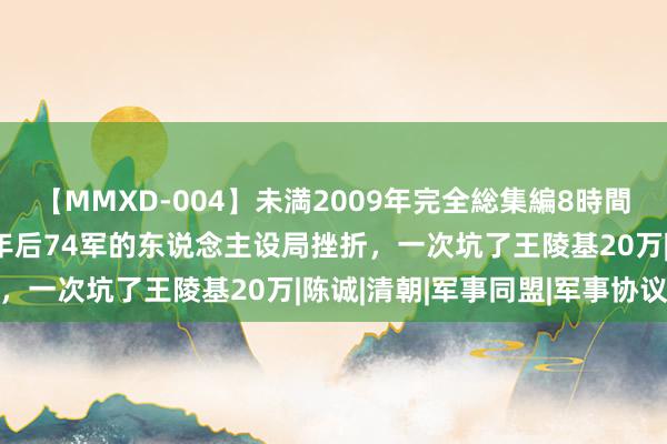 【MMXD-004】未満2009年完全総集編8時間 王陵基冤枉王耀武，四年后74军的东说念主设局挫折，一次坑了王陵基20万|陈诚|清朝|军事同盟|军事协议