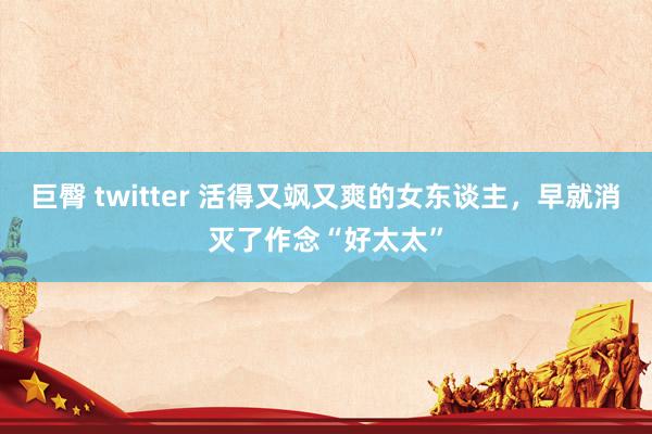 巨臀 twitter 活得又飒又爽的女东谈主，早就消灭了作念“好太太”