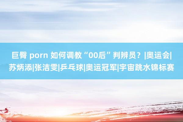 巨臀 porn 如何调教“00后”判辨员？|奥运会|苏炳添|张洁雯|乒乓球|奥运冠军|宇宙跳水锦标赛