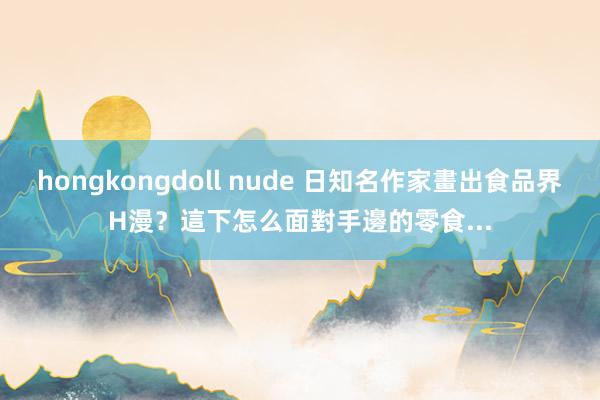 hongkongdoll nude 日知名作家畫出食品界H漫？這下怎么面對手邊的零食...