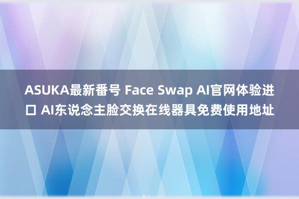 ASUKA最新番号 Face Swap AI官网体验进口 AI东说念主脸交换在线器具免费使用地址