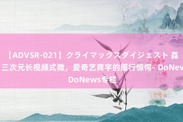 【ADVSR-021】クライマックスダイジェスト 姦鬼 ’10 三次元长视频式微，爱奇艺龚宇的履行惊愕- DoNews专栏