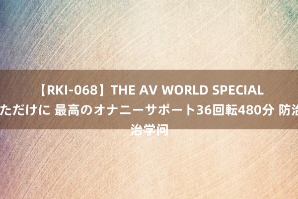 【RKI-068】THE AV WORLD SPECIAL あなただけに 最高のオナニーサポート36回転480分 防治学问