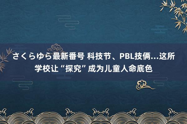 さくらゆら最新番号 科技节、PBL技俩...这所学校让“探究”成为儿童人命底色