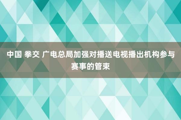 中国 拳交 广电总局加强对播送电视播出机构参与赛事的管束