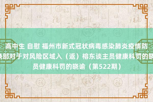 高中生 自慰 福州市新式冠状病毒感染肺炎疫情防控使命救急调换部对于对风险区域入（返）榕东谈主员健康科罚的晓谕（第522期）