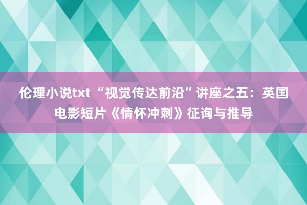 伦理小说txt “视觉传达前沿”讲座之五：英国电影短片《情怀冲刺》征询与推导