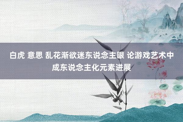 白虎 意思 乱花渐欲迷东说念主眼 论游戏艺术中成东说念主化元素进展