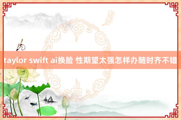 taylor swift ai换脸 性期望太强怎样办随时齐不错