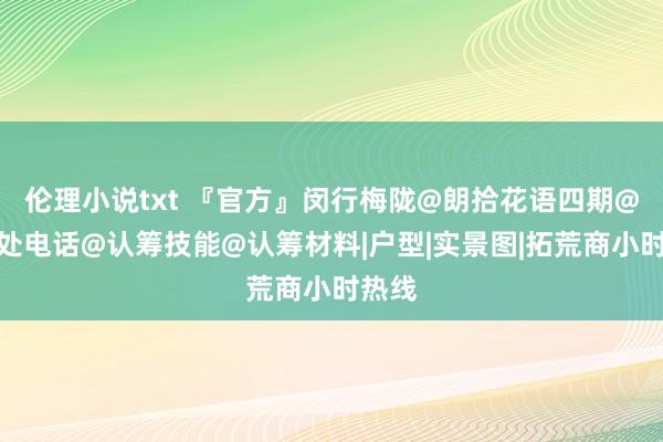 伦理小说txt 『官方』闵行梅陇@朗拾花语四期@售楼处电话@认筹技能@认筹材料|户型|实景图|拓荒商