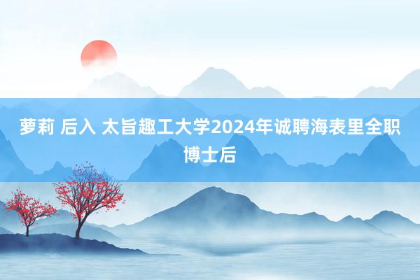 萝莉 后入 太旨趣工大学2024年诚聘海表里全职博士后