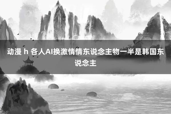 动漫 h 各人AI换激情情东说念主物一半是韩国东说念主