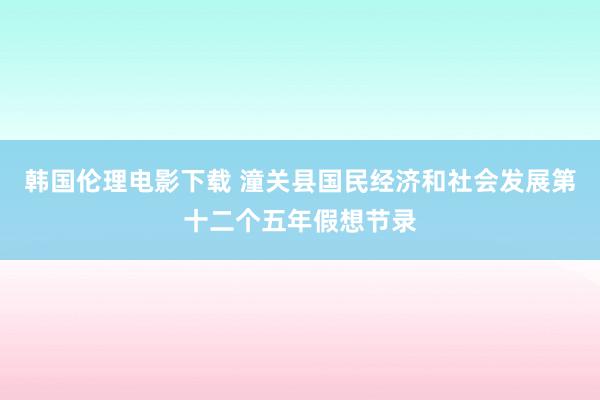 韩国伦理电影下载 潼关县国民经济和社会发展第十二个五年假想节录