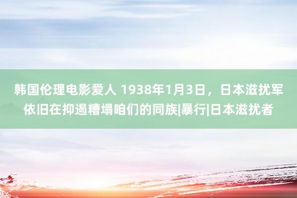 韩国伦理电影爱人 1938年1月3日，日本滋扰军依旧在抑遏糟塌咱们的同族|暴行|日本滋扰者