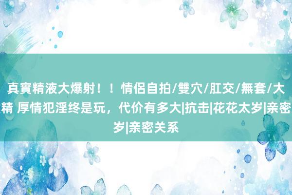 真實精液大爆射！！情侶自拍/雙穴/肛交/無套/大量噴精 厚情犯淫终是玩，代价有多大|抗击|花花太岁|