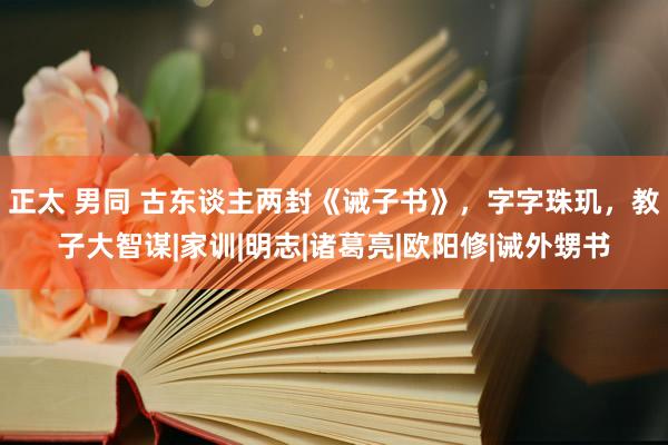 正太 男同 古东谈主两封《诫子书》，字字珠玑，教子大智谋|家训|明志|诸葛亮|欧阳修|诫外甥书