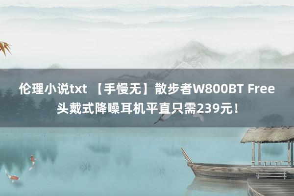 伦理小说txt 【手慢无】散步者W800BT Free头戴式降噪耳机平直只需239元！