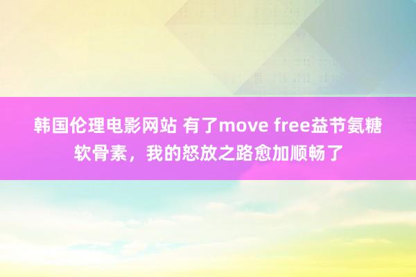 韩国伦理电影网站 有了move free益节氨糖软骨素，我的怒放之路愈加顺畅了