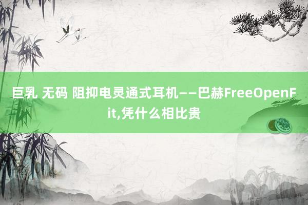 巨乳 无码 阻抑电灵通式耳机——巴赫FreeOpenFit,凭什么相比贵