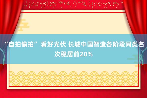 “自拍偷拍” 看好光伏 长城中国智造各阶段同类名次稳居前20%