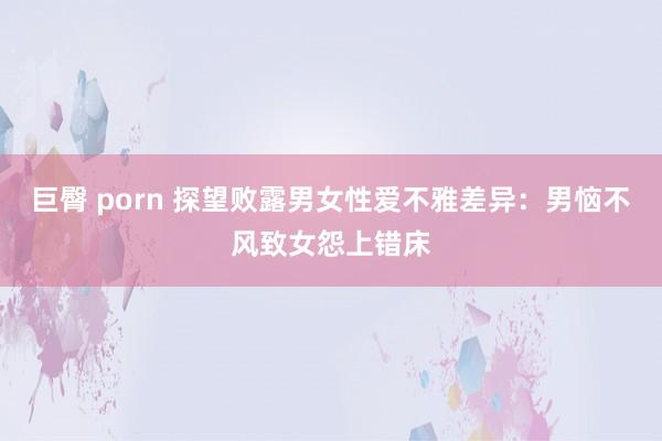 巨臀 porn 探望败露男女性爱不雅差异：男恼不风致女怨上错床