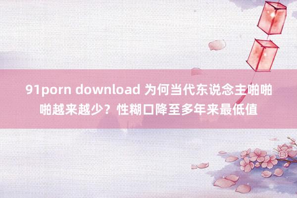 91porn download 为何当代东说念主啪啪啪越来越少？性糊口降至多年来最低值