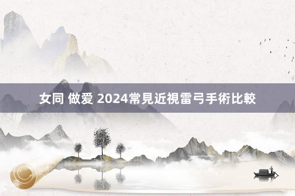 女同 做爱 2024常見近視雷弓手術比較