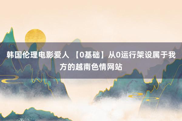 韩国伦理电影爱人 【0基础】从0运行架设属于我方的越南色情网站