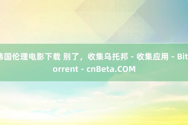 韩国伦理电影下载 别了，收集乌托邦 - 收集应用 - BitTorrent - cnBeta.COM