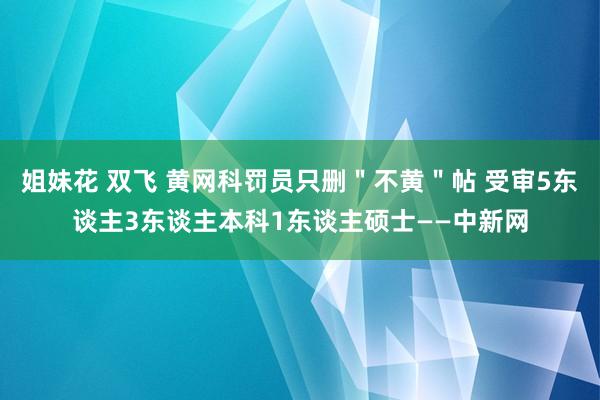 姐妹花 双飞 黄网科罚员只删＂不黄＂帖 受审5东谈主3东谈主本科1东谈主硕士——中新网