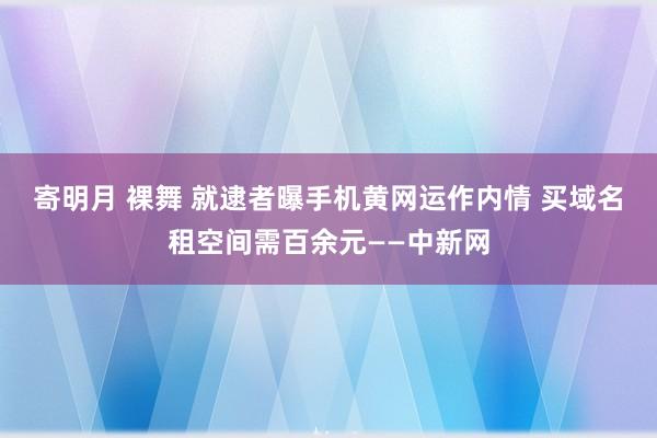 寄明月 裸舞 就逮者曝手机黄网运作内情 买域名租空间需百余元——中新网