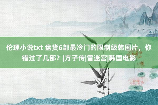 伦理小说txt 盘货6部最冷门的限制级韩国片，你错过了几部？|方子传|雪迷宫|韩国电影