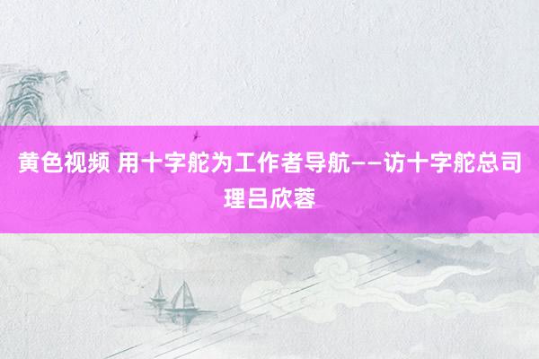 黄色视频 用十字舵为工作者导航——访十字舵总司理吕欣蓉