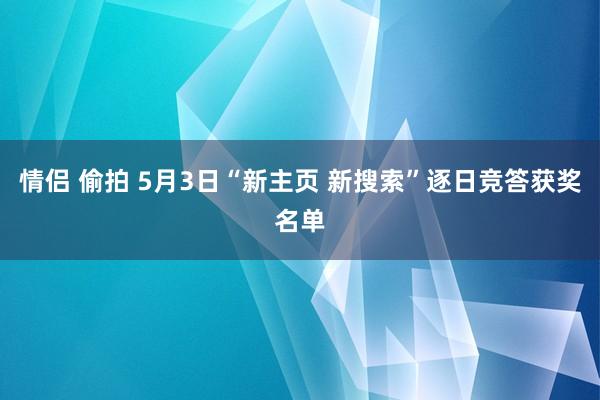 情侣 偷拍 5月3日“新主页 新搜索”逐日竞答获奖名单