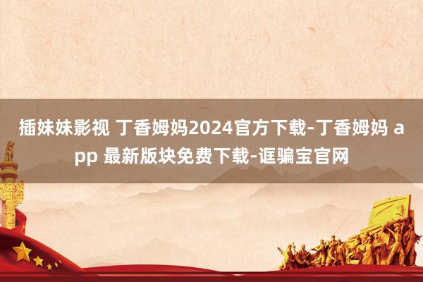 插妹妹影视 丁香姆妈2024官方下载-丁香姆妈 app 最新版块免费下载-诓骗宝官网