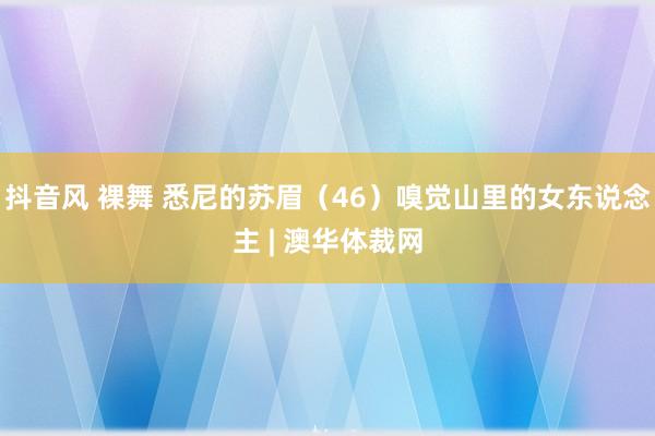 抖音风 裸舞 悉尼的苏眉（46）嗅觉山里的女东说念主 | 澳华体裁网