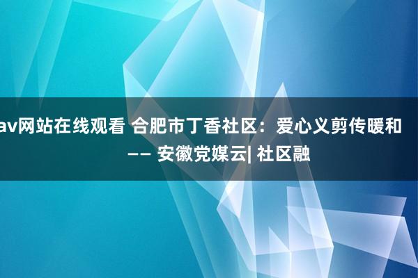 av网站在线观看 合肥市丁香社区：爱心义剪传暖和        —— 安徽党媒云| 社区融