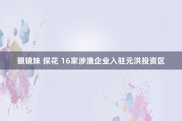 眼镜妹 探花 16家涉渔企业入驻元洪投资区