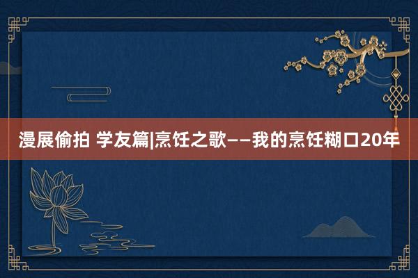 漫展偷拍 学友篇|烹饪之歌——我的烹饪糊口20年