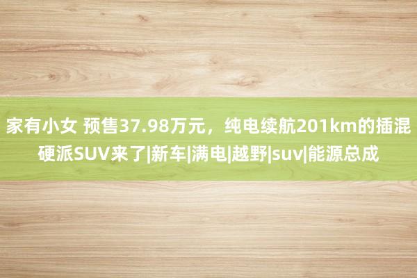 家有小女 预售37.98万元，纯电续航201km的插混硬派SUV来了|新车|满电|越野|suv|能源总成