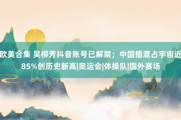 欧美合集 吴柳芳抖音账号已解禁；中国插混占宇宙近85%创历史新高|奥运会|体操队|国外赛场