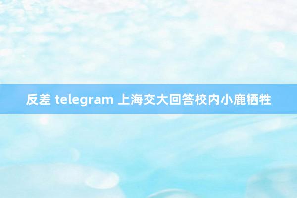 反差 telegram 上海交大回答校内小鹿牺牲