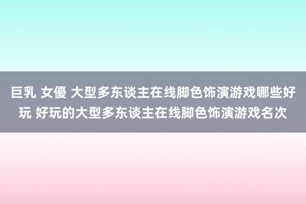 巨乳 女優 大型多东谈主在线脚色饰演游戏哪些好玩 好玩的大型多东谈主在线脚色饰演游戏名次