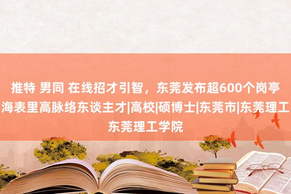 推特 男同 在线招才引智，东莞发布超600个岗亭邀约海表里高脉络东谈主才|高校|硕博士|东莞市|东莞